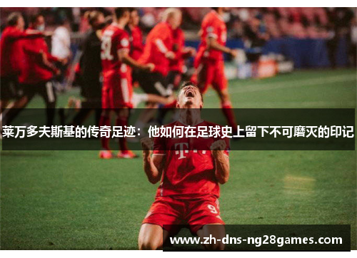 莱万多夫斯基的传奇足迹:他如何在足球史上留下不可磨灭的印记 莱万多夫斯基的传奇足迹:他如何在足球史上留下不可磨灭的印记