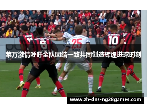 莱万激情呼吁全队团结一致共同创造辉煌进球时刻