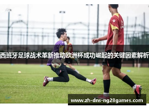 西班牙足球战术革新推动欧洲杯成功崛起的关键因素解析