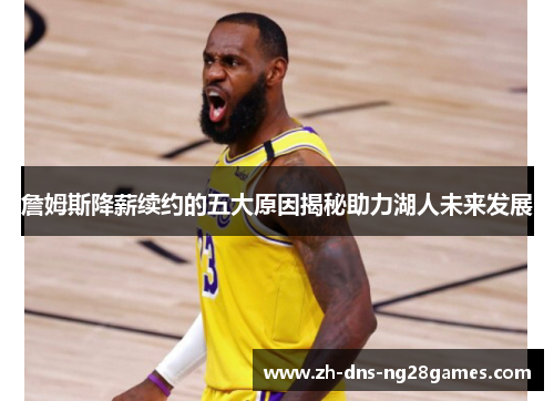 詹姆斯降薪续约的五大原因揭秘助力湖人未来发展