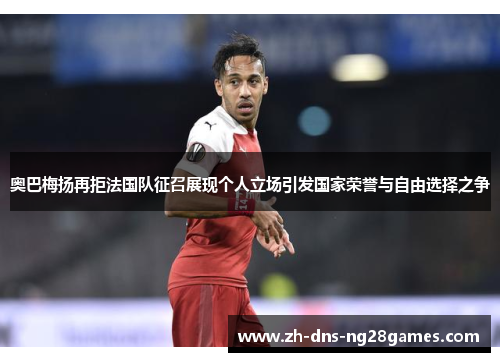 奥巴梅扬再拒法国队征召展现个人立场引发国家荣誉与自由选择之争