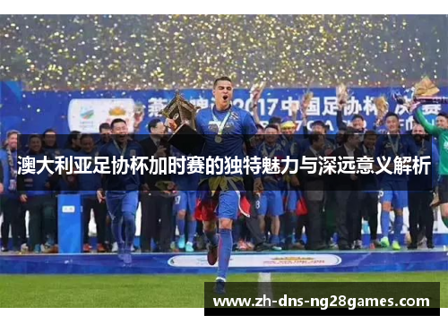 澳大利亚足协杯加时赛的独特魅力与深远意义解析 澳大利亚足协杯加时赛的独特魅力与深远意义解析
