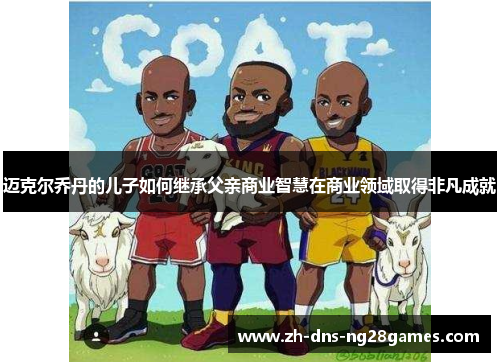 迈克尔乔丹的儿子如何继承父亲商业智慧在商业领域取得非凡成就 迈克尔乔丹的儿子如何继承父亲商业智慧在商业领域取得非凡成就