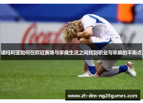 迪玛利亚如何在欧冠赛场与家庭生活之间找到职业与家庭的平衡点