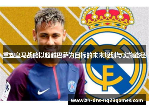 重塑皇马战略以超越巴萨为目标的未来规划与实施路径 重塑皇马战略以超越巴萨为目标的未来规划与实施路径