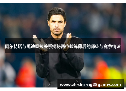 阿尔特塔与瓜迪奥拉关系揭秘两位教练背后的师徒与竞争情谊 阿尔特塔与瓜迪奥拉关系揭秘两位教练背后的师徒与竞争情谊