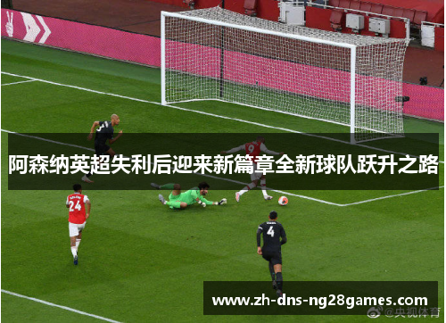 阿森纳英超失利后迎来新篇章全新球队跃升之路