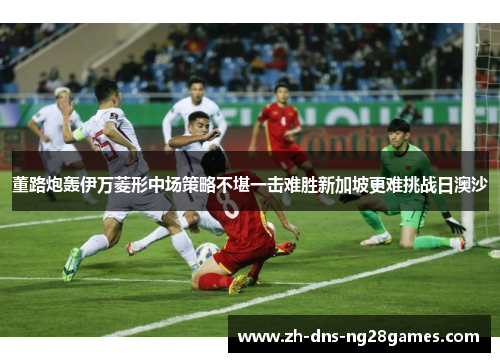 董路炮轰伊万菱形中场策略不堪一击难胜新加坡更难挑战日澳沙 董路炮轰伊万菱形中场策略不堪一击难胜新加坡更难挑战日澳沙
