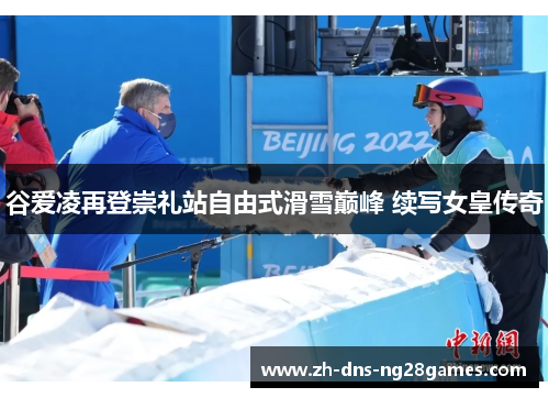 谷爱凌再登崇礼站自由式滑雪巅峰 续写女皇传奇