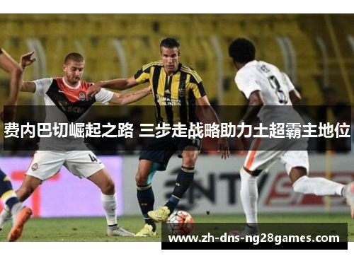 费内巴切崛起之路 三步走战略助力土超霸主地位