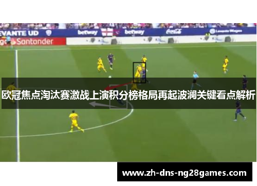 欧冠焦点淘汰赛激战上演积分榜格局再起波澜关键看点解析 欧冠焦点淘汰赛激战上演积分榜格局再起波澜关键看点解析