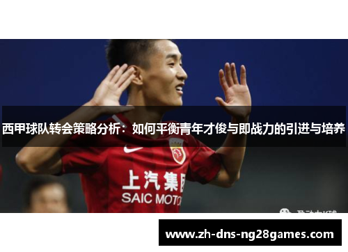 西甲球队转会策略分析：如何平衡青年才俊与即战力的引进与培养