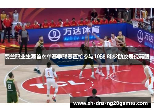 费兰职业生涯首次单赛季联赛直接参与10球 8球2助攻表现亮眼 费兰职业生涯首次单赛季联赛直接参与10球 8球2助攻表现亮眼