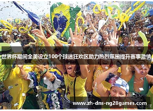 世界杯期间全美设立100个球迷狂欢区助力热烈氛围提升赛事激情