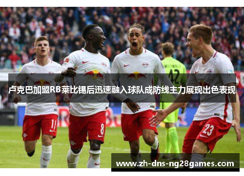 卢克巴加盟RB莱比锡后迅速融入球队成防线主力展现出色表现