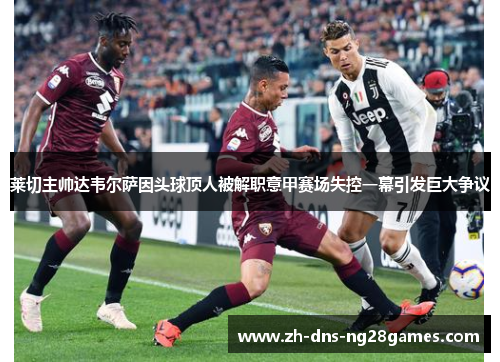 莱切主帅达韦尔萨因头球顶人被解职意甲赛场失控一幕引发巨大争议