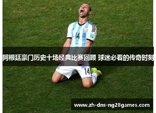 阿根廷豪门历史十场经典比赛回顾 球迷必看的传奇时刻